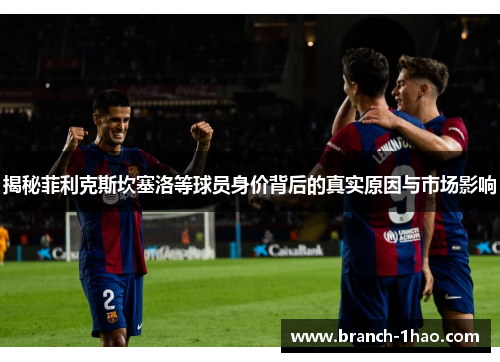 揭秘菲利克斯坎塞洛等球员身价背后的真实原因与市场影响