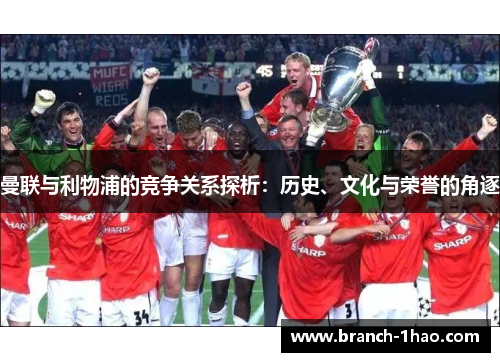 曼联与利物浦的竞争关系探析:历史、文化与荣誉的角逐 曼联与利物浦的竞争关系探析:历史、文化与荣誉的角逐