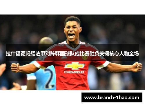 拉什福德闪耀法甲对阵韩国球队成比赛胜负关键核心人物全场 拉什福德闪耀法甲对阵韩国球队成比赛胜负关键核心人物全场